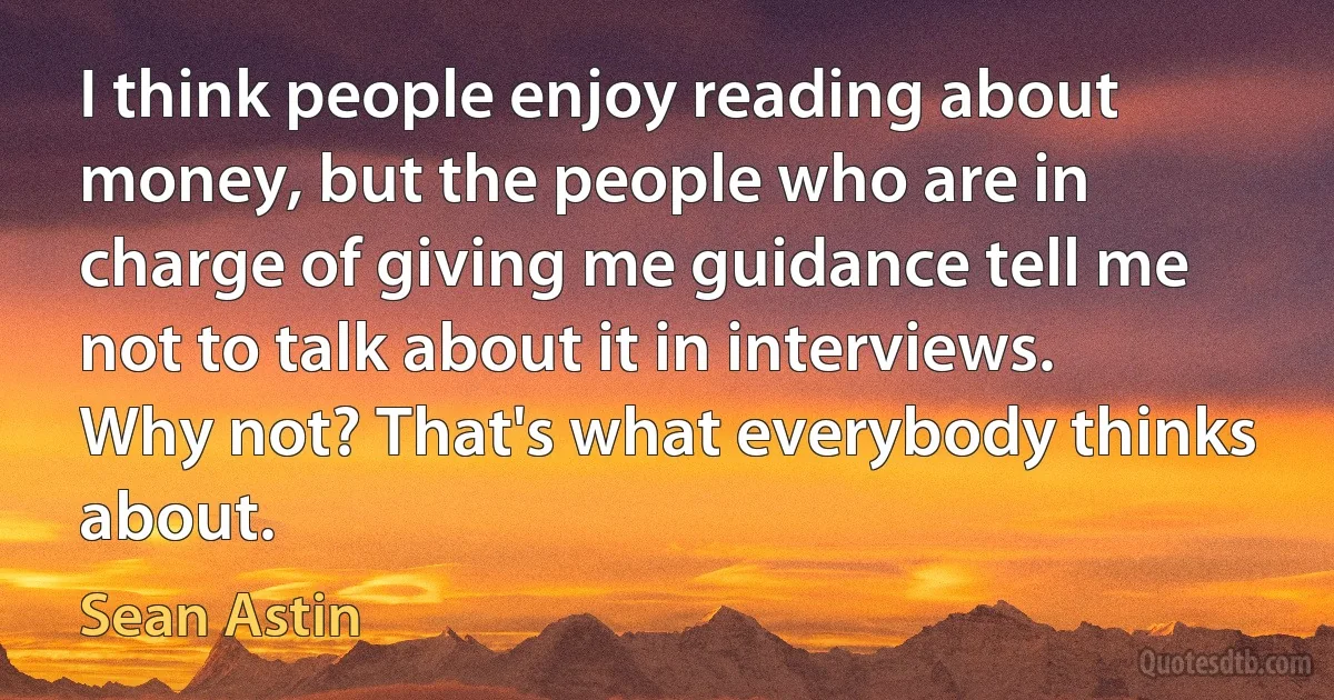 I think people enjoy reading about money, but the people who are in charge of giving me guidance tell me not to talk about it in interviews. Why not? That's what everybody thinks about. (Sean Astin)