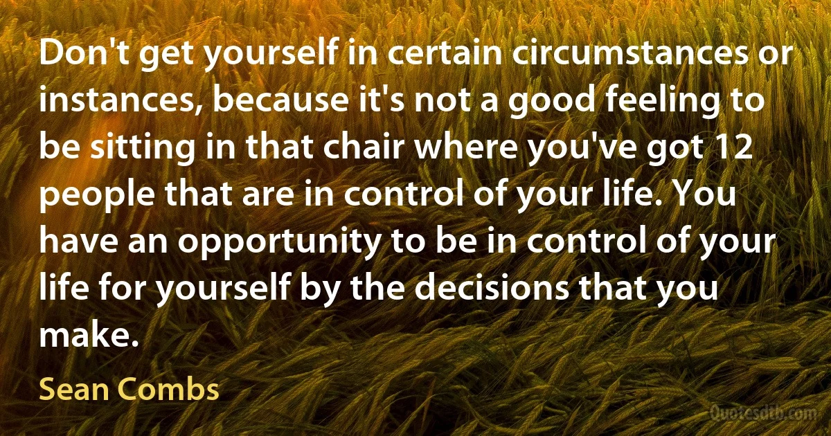 Don't get yourself in certain circumstances or instances, because it's not a good feeling to be sitting in that chair where you've got 12 people that are in control of your life. You have an opportunity to be in control of your life for yourself by the decisions that you make. (Sean Combs)