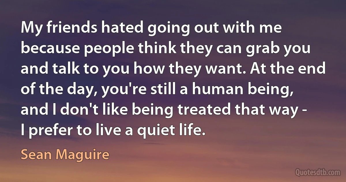 My friends hated going out with me because people think they can grab you and talk to you how they want. At the end of the day, you're still a human being, and I don't like being treated that way - I prefer to live a quiet life. (Sean Maguire)