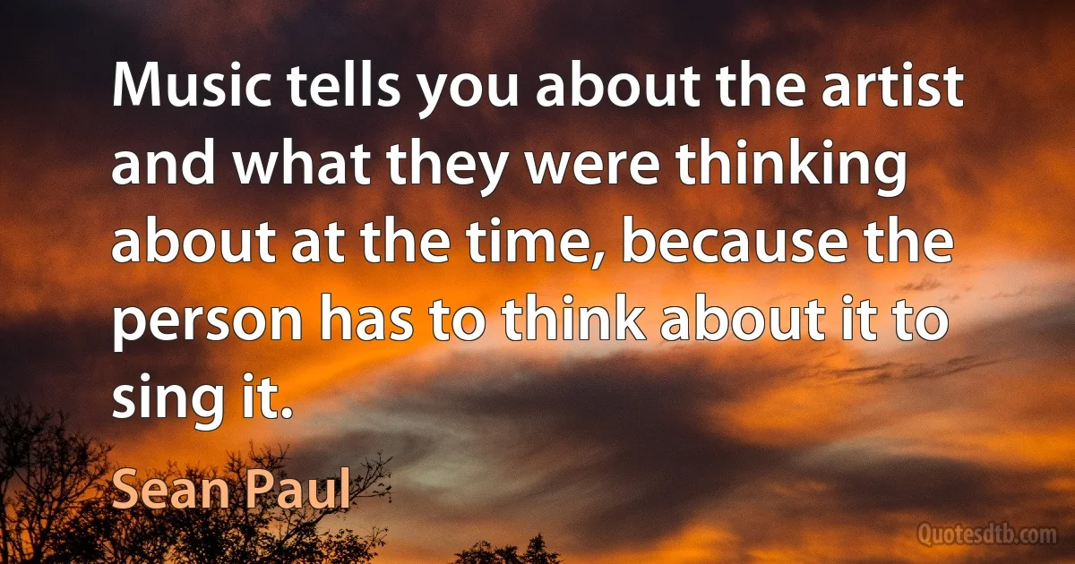 Music tells you about the artist and what they were thinking about at the time, because the person has to think about it to sing it. (Sean Paul)