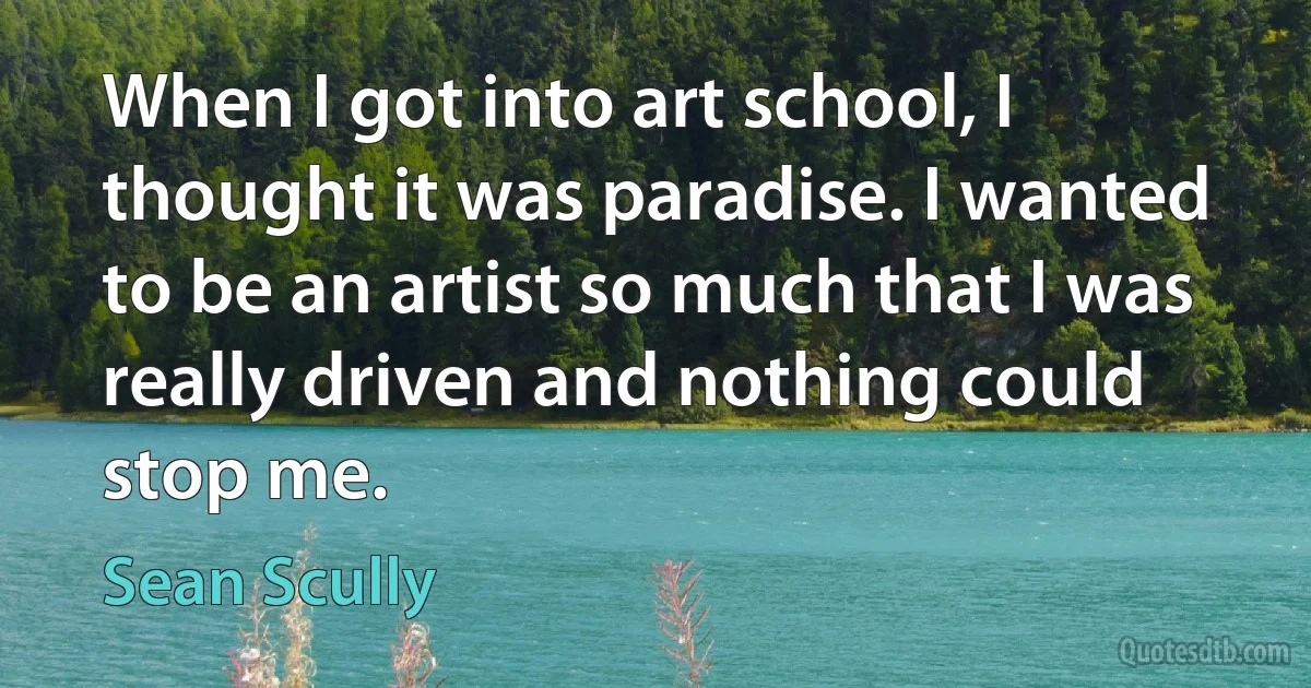 When I got into art school, I thought it was paradise. I wanted to be an artist so much that I was really driven and nothing could stop me. (Sean Scully)