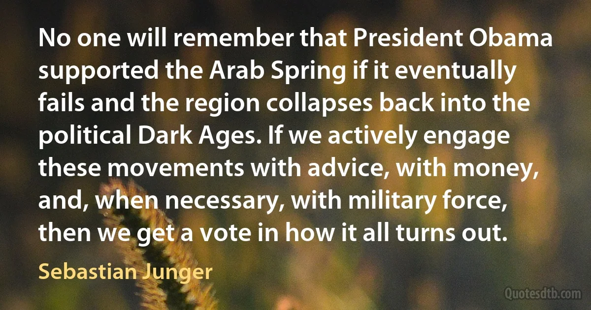 No one will remember that President Obama supported the Arab Spring if it eventually fails and the region collapses back into the political Dark Ages. If we actively engage these movements with advice, with money, and, when necessary, with military force, then we get a vote in how it all turns out. (Sebastian Junger)