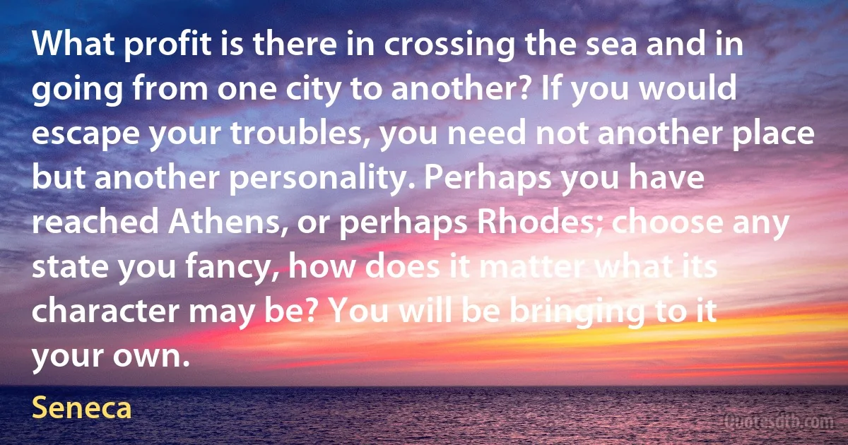 What profit is there in crossing the sea and in going from one city to another? If you would escape your troubles, you need not another place but another personality. Perhaps you have reached Athens, or perhaps Rhodes; choose any state you fancy, how does it matter what its character may be? You will be bringing to it your own. (Seneca)