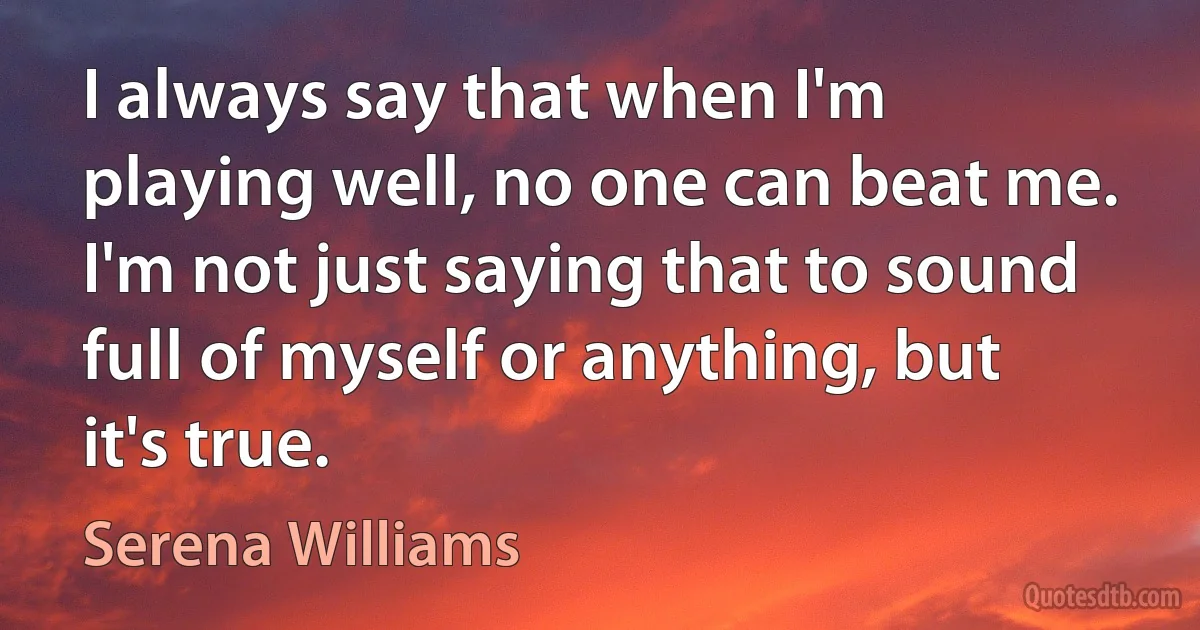 I always say that when I'm playing well, no one can beat me. I'm not just saying that to sound full of myself or anything, but it's true. (Serena Williams)