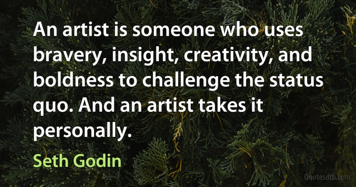 An artist is someone who uses bravery, insight, creativity, and boldness to challenge the status quo. And an artist takes it personally. (Seth Godin)