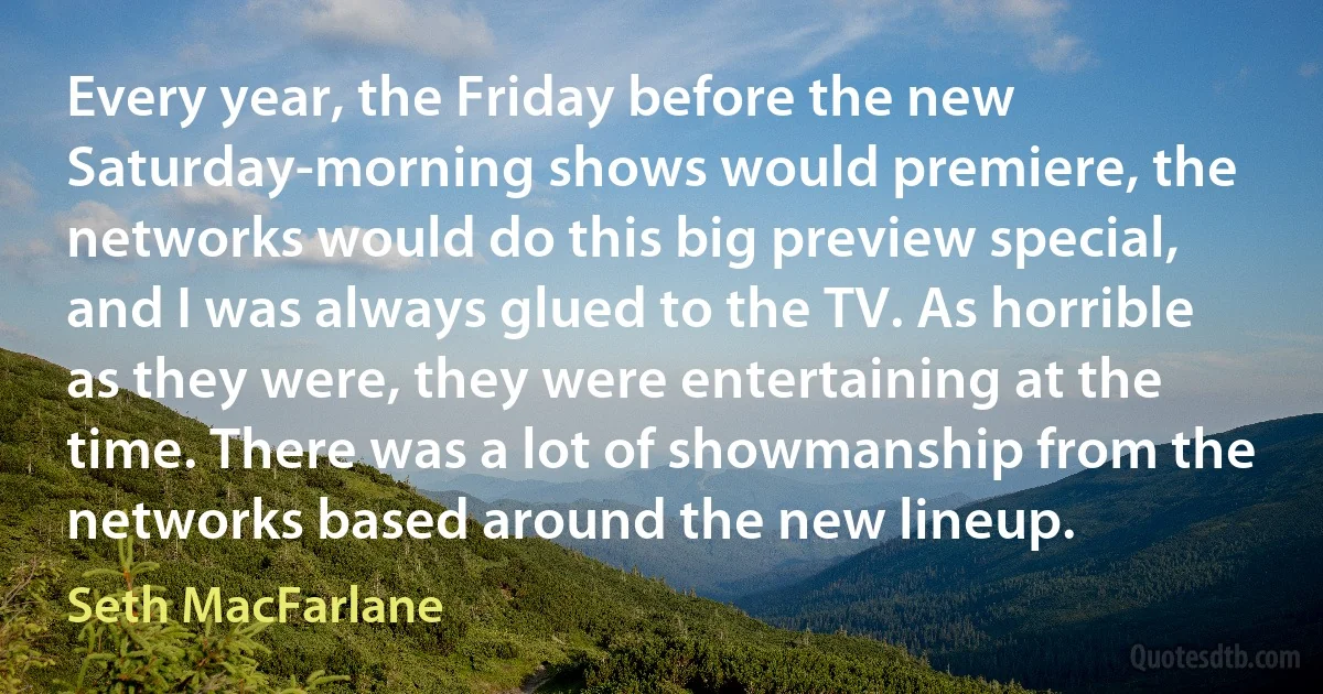 Every year, the Friday before the new Saturday-morning shows would premiere, the networks would do this big preview special, and I was always glued to the TV. As horrible as they were, they were entertaining at the time. There was a lot of showmanship from the networks based around the new lineup. (Seth MacFarlane)