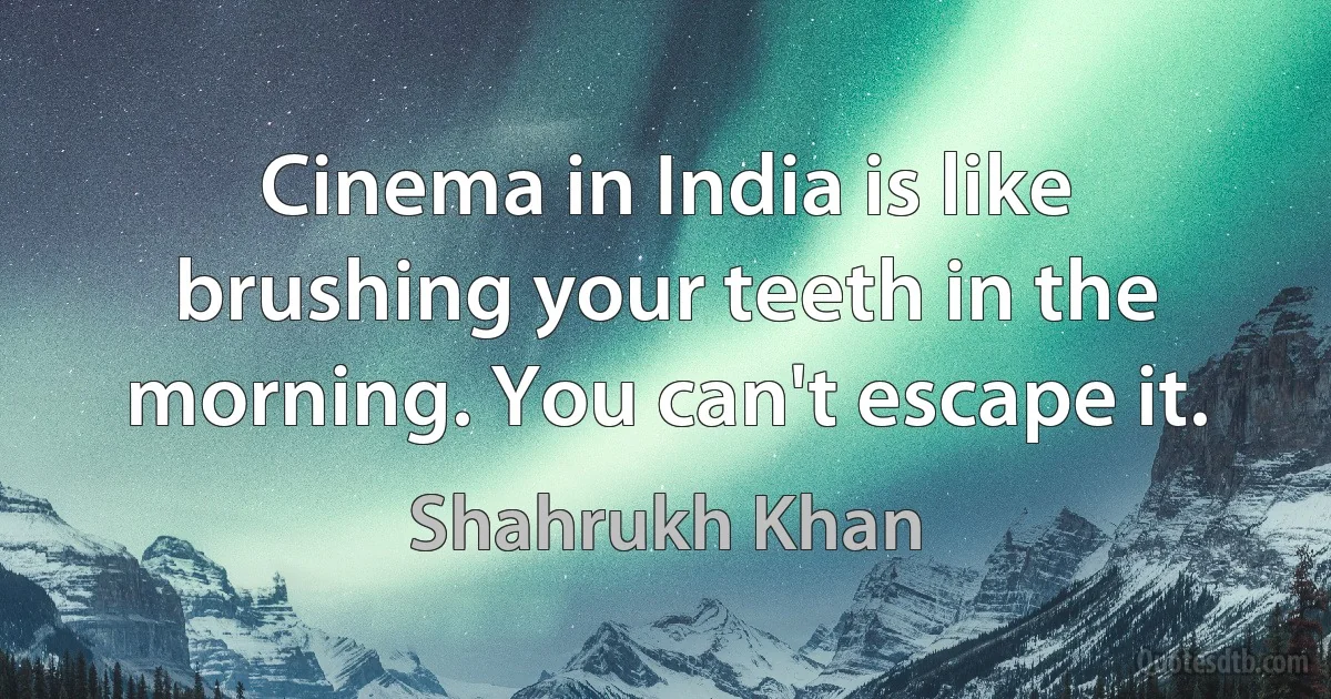 Cinema in India is like brushing your teeth in the morning. You can't escape it. (Shahrukh Khan)