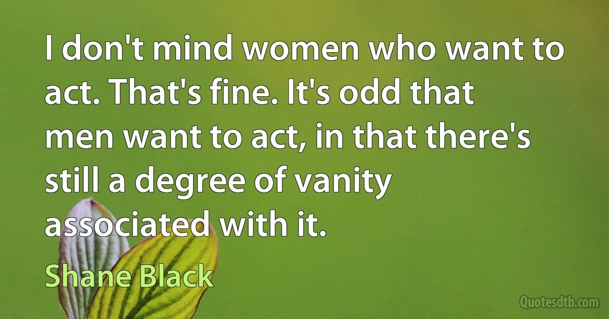 I don't mind women who want to act. That's fine. It's odd that men want to act, in that there's still a degree of vanity associated with it. (Shane Black)