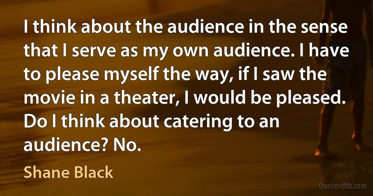 I think about the audience in the sense that I serve as my own audience. I have to please myself the way, if I saw the movie in a theater, I would be pleased. Do I think about catering to an audience? No. (Shane Black)