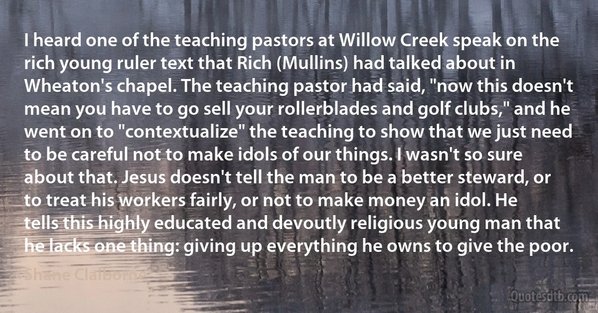 I heard one of the teaching pastors at Willow Creek speak on the rich young ruler text that Rich (Mullins) had talked about in Wheaton's chapel. The teaching pastor had said, "now this doesn't mean you have to go sell your rollerblades and golf clubs," and he went on to "contextualize" the teaching to show that we just need to be careful not to make idols of our things. I wasn't so sure about that. Jesus doesn't tell the man to be a better steward, or to treat his workers fairly, or not to make money an idol. He tells this highly educated and devoutly religious young man that he lacks one thing: giving up everything he owns to give the poor. (Shane Claiborne)