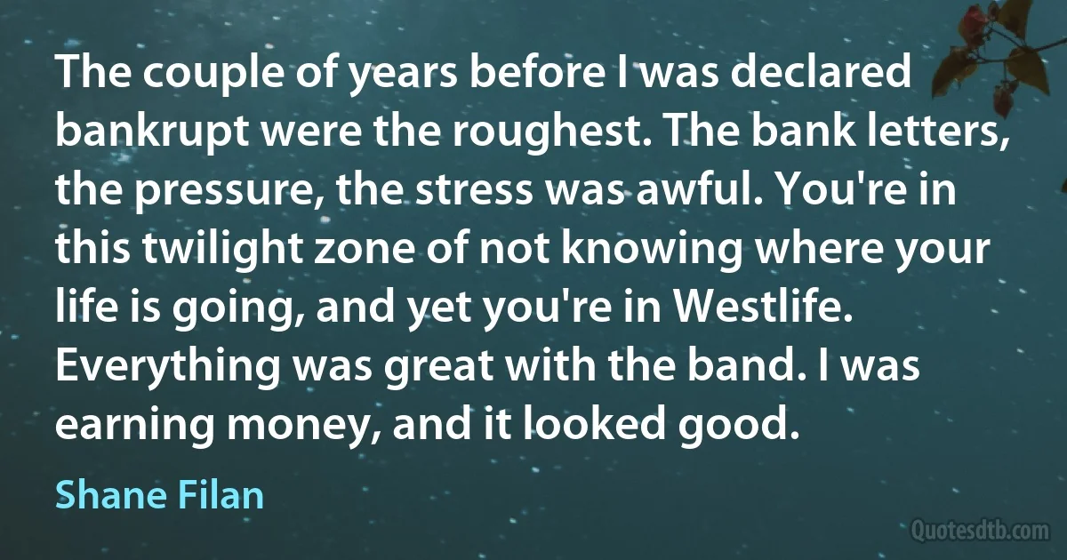 The couple of years before I was declared bankrupt were the roughest. The bank letters, the pressure, the stress was awful. You're in this twilight zone of not knowing where your life is going, and yet you're in Westlife. Everything was great with the band. I was earning money, and it looked good. (Shane Filan)