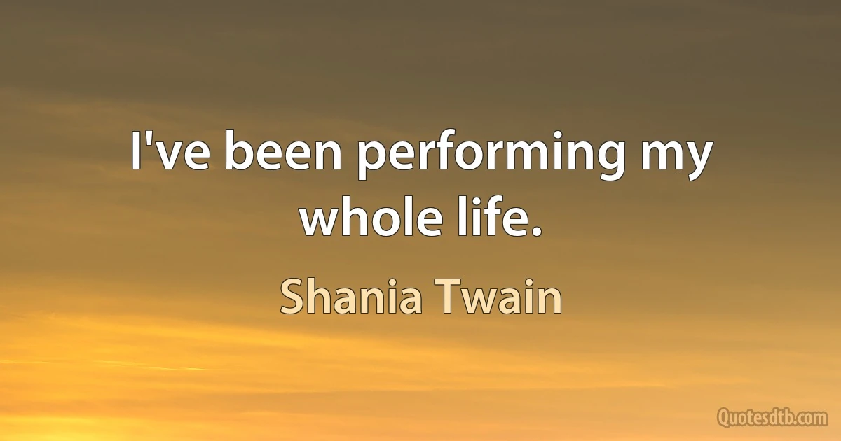 I've been performing my whole life. (Shania Twain)