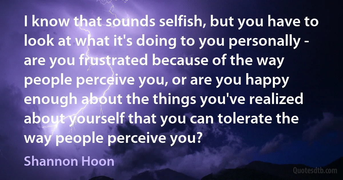 I know that sounds selfish, but you have to look at what it's doing to you personally - are you frustrated because of the way people perceive you, or are you happy enough about the things you've realized about yourself that you can tolerate the way people perceive you? (Shannon Hoon)