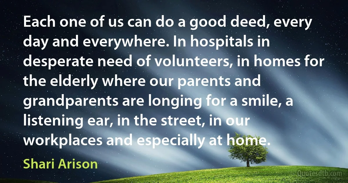 Each one of us can do a good deed, every day and everywhere. In hospitals in desperate need of volunteers, in homes for the elderly where our parents and grandparents are longing for a smile, a listening ear, in the street, in our workplaces and especially at home. (Shari Arison)