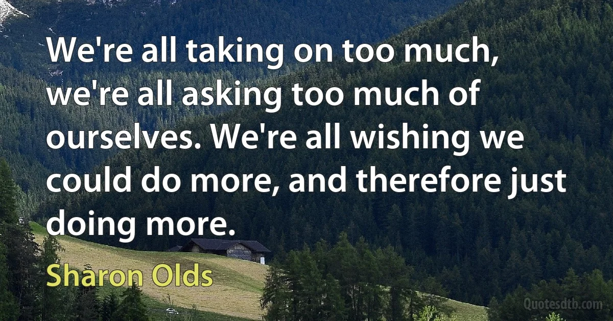 We're all taking on too much, we're all asking too much of ourselves. We're all wishing we could do more, and therefore just doing more. (Sharon Olds)