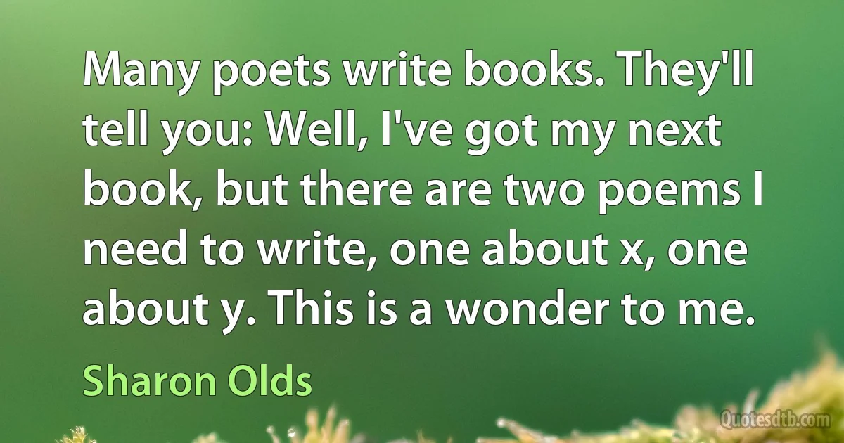 Many poets write books. They'll tell you: Well, I've got my next book, but there are two poems I need to write, one about x, one about y. This is a wonder to me. (Sharon Olds)