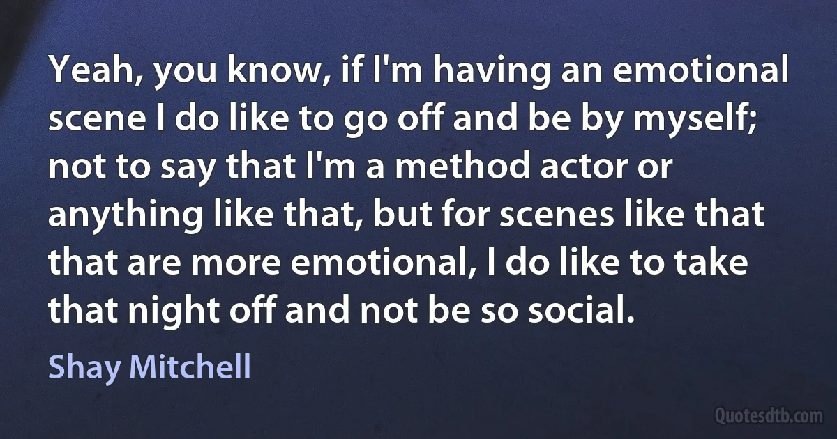 Yeah, you know, if I'm having an emotional scene I do like to go off and be by myself; not to say that I'm a method actor or anything like that, but for scenes like that that are more emotional, I do like to take that night off and not be so social. (Shay Mitchell)