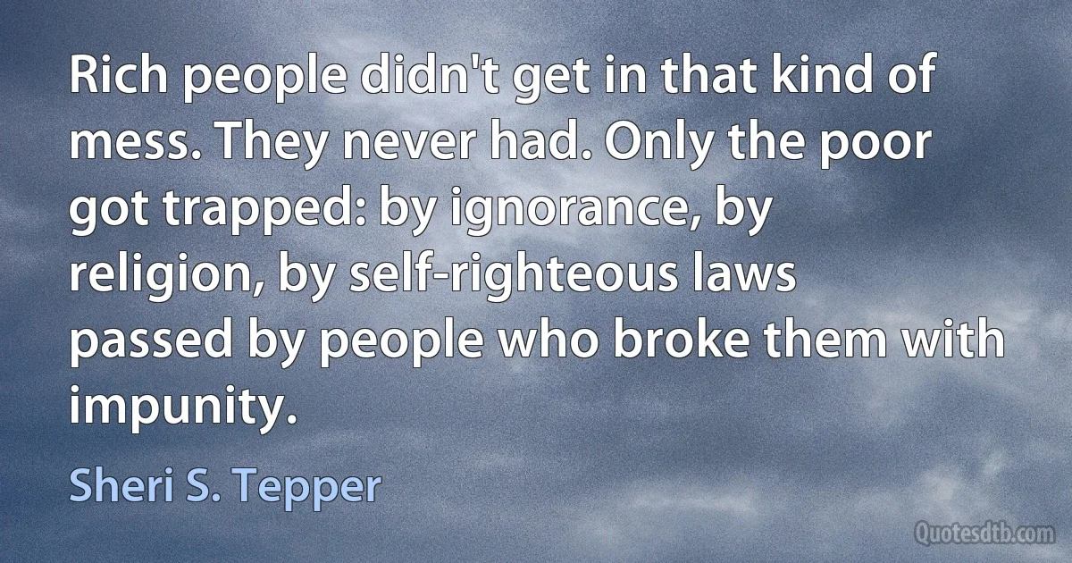 Rich people didn't get in that kind of mess. They never had. Only the poor got trapped: by ignorance, by religion, by self-righteous laws passed by people who broke them with impunity. (Sheri S. Tepper)