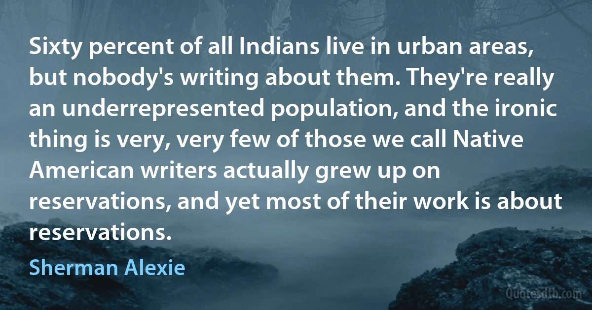 Sixty percent of all Indians live in urban areas, but nobody's writing about them. They're really an underrepresented population, and the ironic thing is very, very few of those we call Native American writers actually grew up on reservations, and yet most of their work is about reservations. (Sherman Alexie)