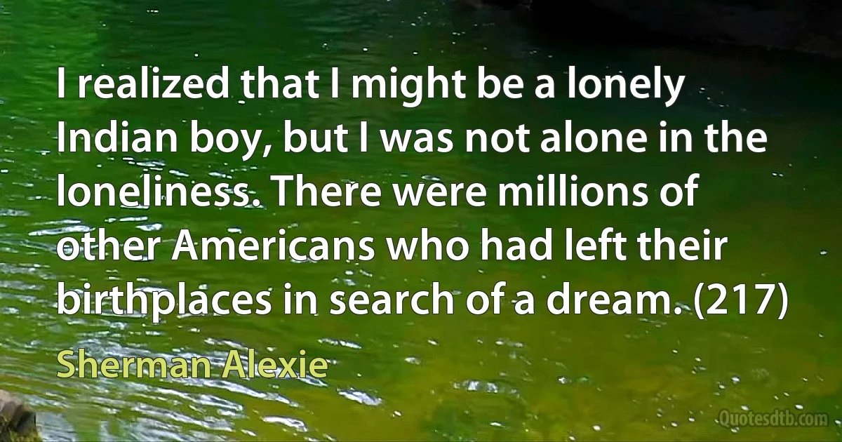 I realized that I might be a lonely Indian boy, but I was not alone in the loneliness. There were millions of other Americans who had left their birthplaces in search of a dream. (217) (Sherman Alexie)