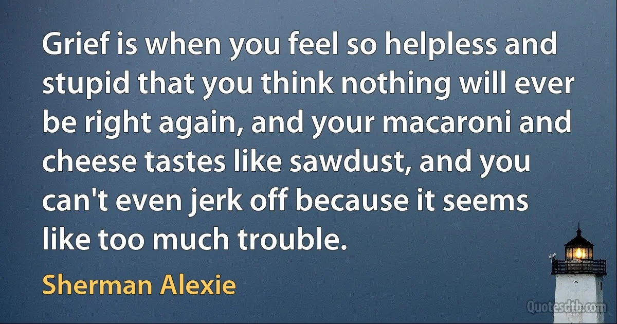 Grief is when you feel so helpless and stupid that you think nothing will ever be right again, and your macaroni and cheese tastes like sawdust, and you can't even jerk off because it seems like too much trouble. (Sherman Alexie)