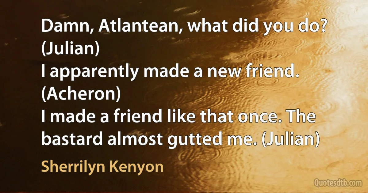 Damn, Atlantean, what did you do? (Julian)
I apparently made a new friend. (Acheron)
I made a friend like that once. The bastard almost gutted me. (Julian) (Sherrilyn Kenyon)