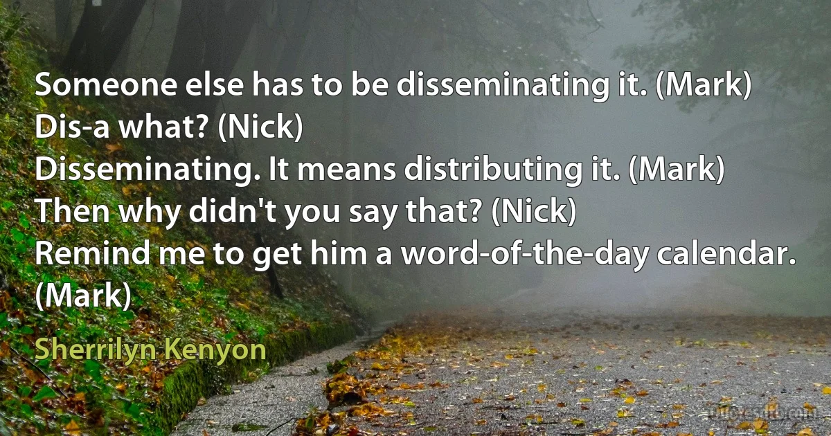 Someone else has to be disseminating it. (Mark)
Dis-a what? (Nick)
Disseminating. It means distributing it. (Mark)
Then why didn't you say that? (Nick)
Remind me to get him a word-of-the-day calendar. (Mark) (Sherrilyn Kenyon)