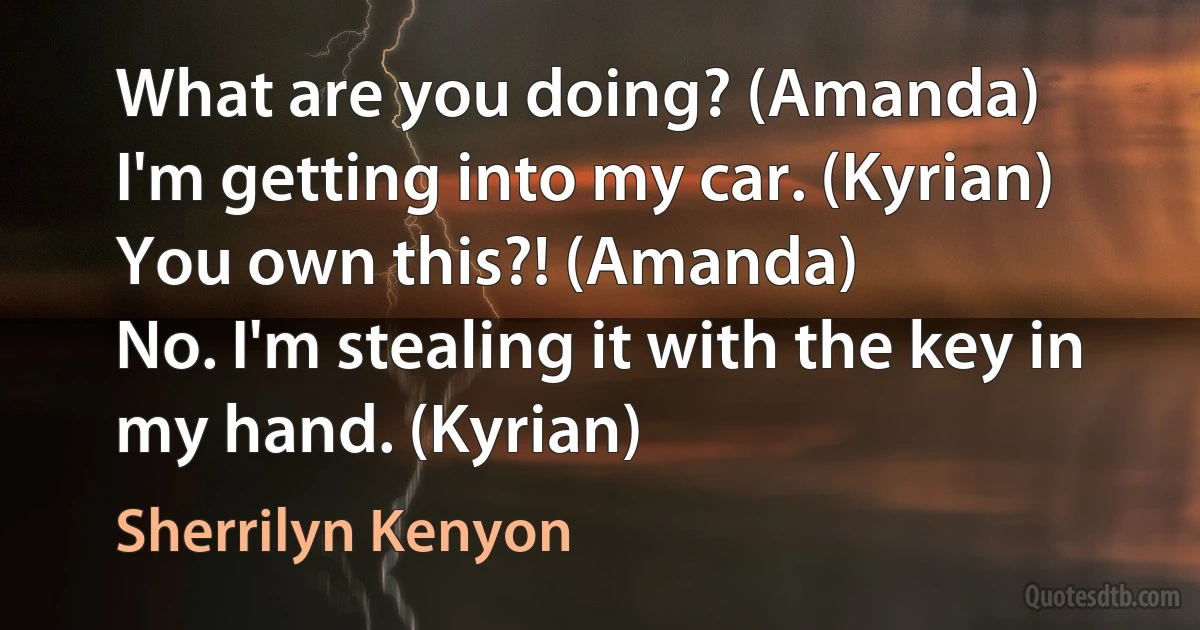 What are you doing? (Amanda)
I'm getting into my car. (Kyrian)
You own this?! (Amanda)
No. I'm stealing it with the key in my hand. (Kyrian) (Sherrilyn Kenyon)