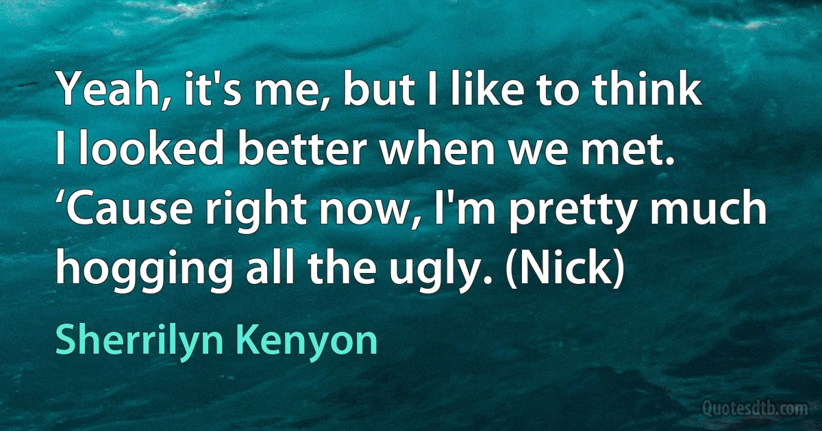 Yeah, it's me, but I like to think I looked better when we met. ‘Cause right now, I'm pretty much hogging all the ugly. (Nick) (Sherrilyn Kenyon)