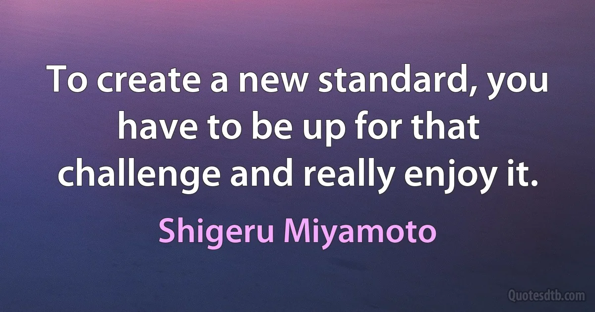 To create a new standard, you have to be up for that challenge and really enjoy it. (Shigeru Miyamoto)