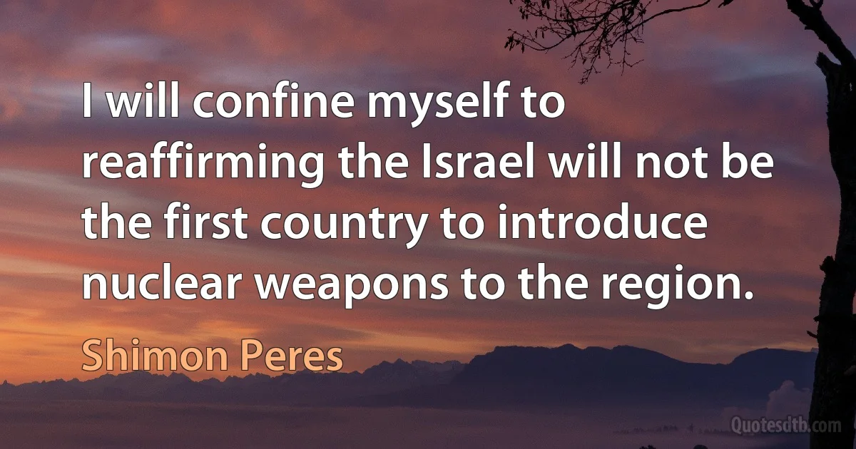 I will confine myself to reaffirming the Israel will not be the first country to introduce nuclear weapons to the region. (Shimon Peres)