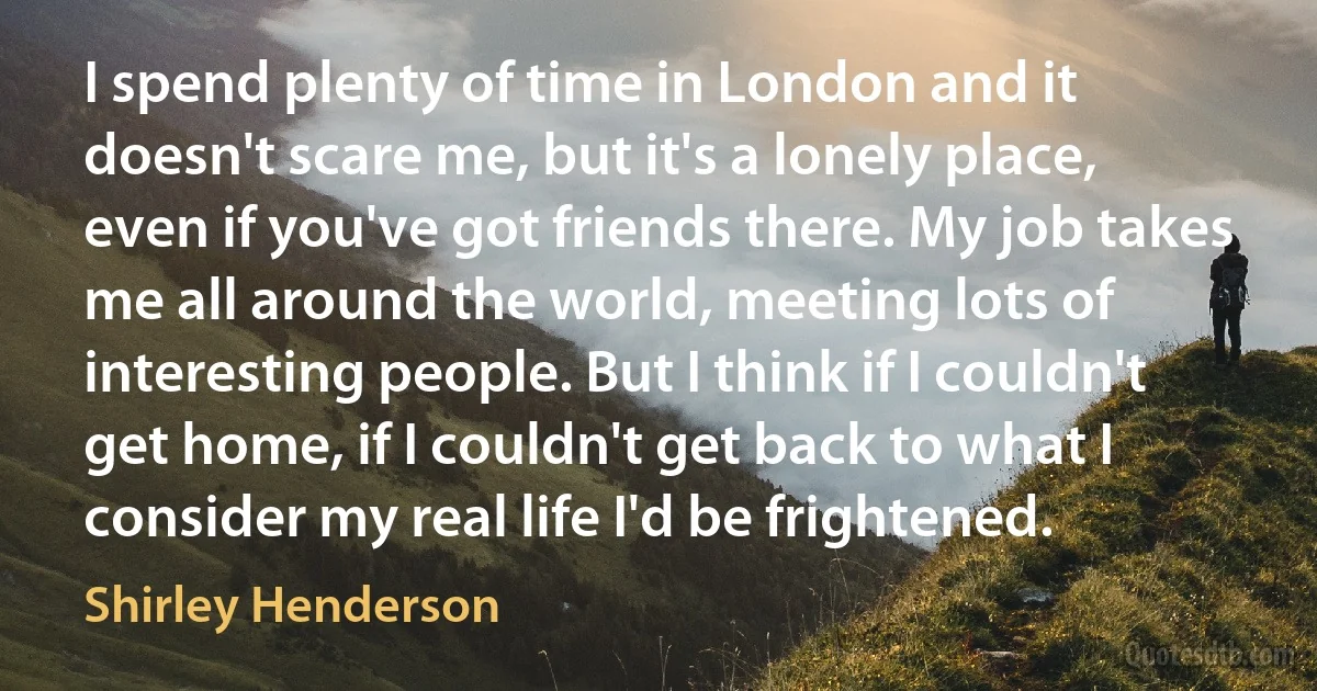 I spend plenty of time in London and it doesn't scare me, but it's a lonely place, even if you've got friends there. My job takes me all around the world, meeting lots of interesting people. But I think if I couldn't get home, if I couldn't get back to what I consider my real life I'd be frightened. (Shirley Henderson)