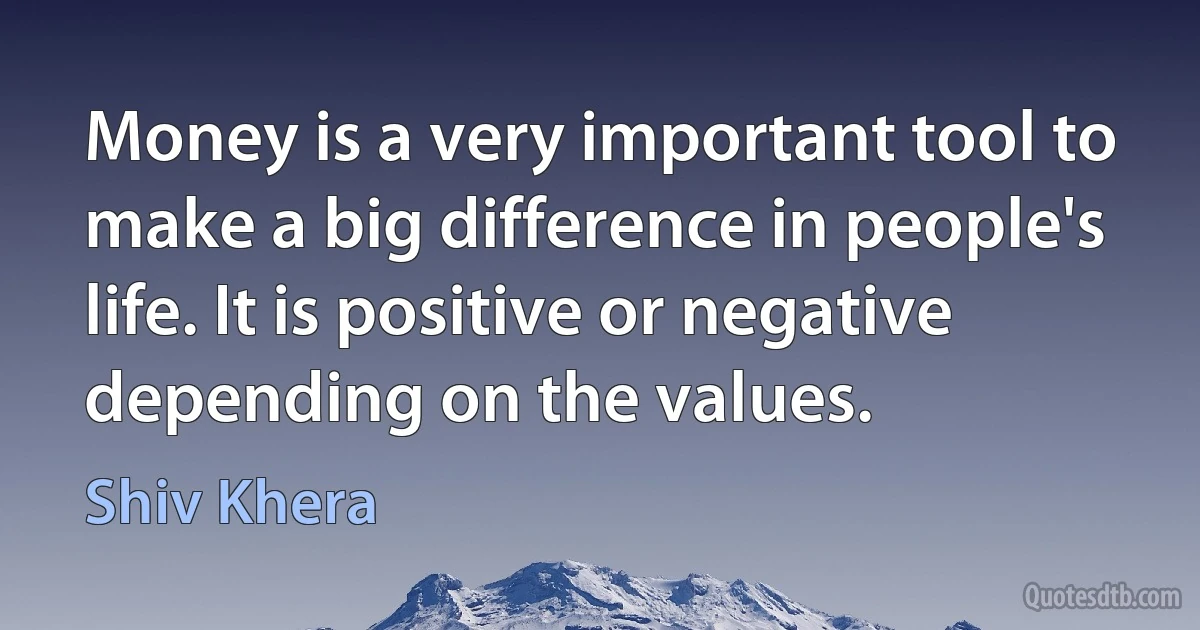 Money is a very important tool to make a big difference in people's life. It is positive or negative depending on the values. (Shiv Khera)