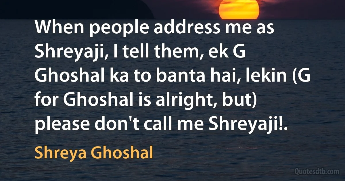 When people address me as Shreyaji, I tell them, ek G Ghoshal ka to banta hai, lekin (G for Ghoshal is alright, but) please don't call me Shreyaji!. (Shreya Ghoshal)