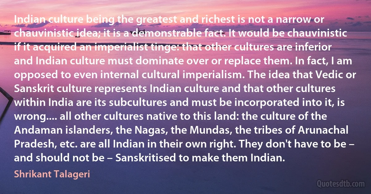 Indian culture being the greatest and richest is not a narrow or chauvinistic idea; it is a demonstrable fact. It would be chauvinistic if it acquired an imperialist tinge: that other cultures are inferior and Indian culture must dominate over or replace them. In fact, I am opposed to even internal cultural imperialism. The idea that Vedic or Sanskrit culture represents Indian culture and that other cultures within India are its subcultures and must be incorporated into it, is wrong.... all other cultures native to this land: the culture of the Andaman islanders, the Nagas, the Mundas, the tribes of Arunachal Pradesh, etc. are all Indian in their own right. They don't have to be – and should not be – Sanskritised to make them Indian. (Shrikant Talageri)