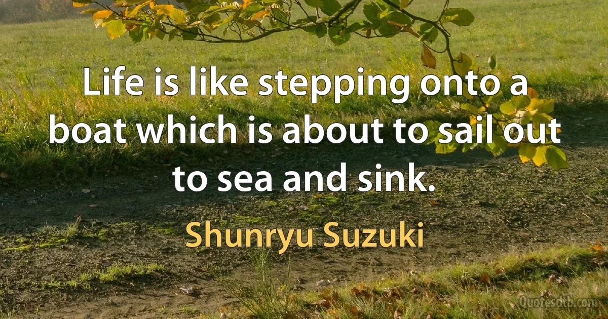 Life is like stepping onto a boat which is about to sail out to sea and sink. (Shunryu Suzuki)