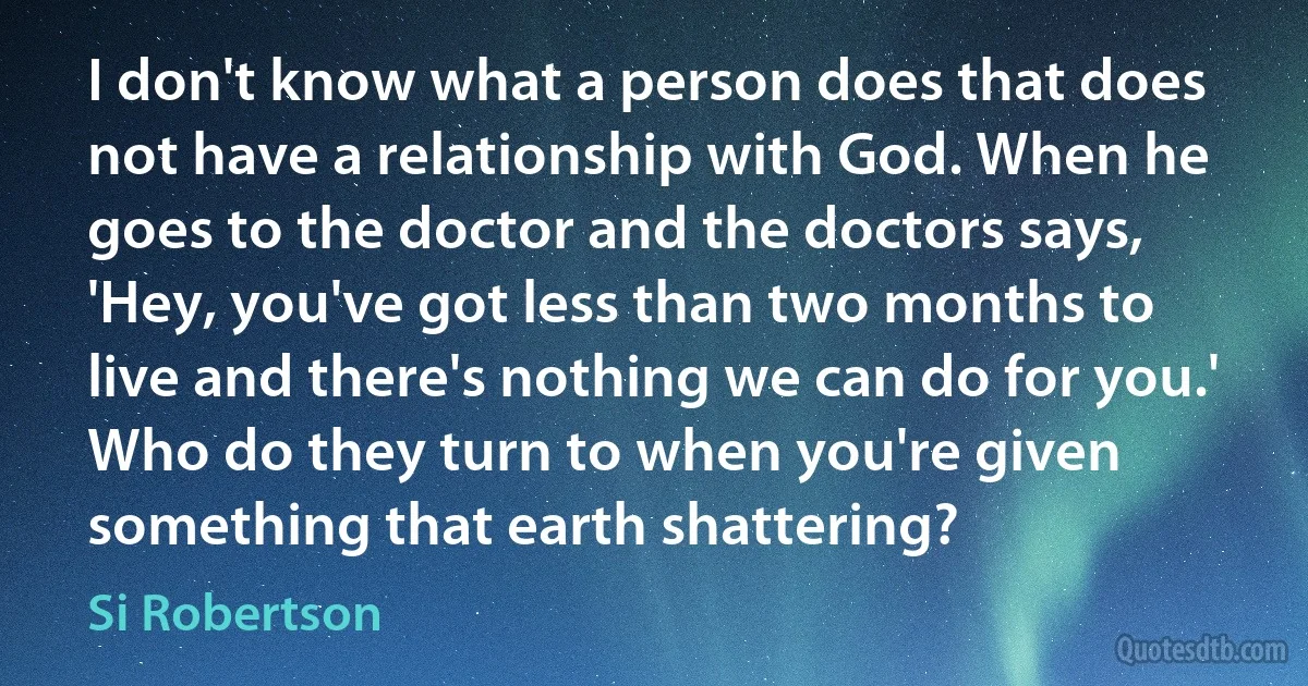 I don't know what a person does that does not have a relationship with God. When he goes to the doctor and the doctors says, 'Hey, you've got less than two months to live and there's nothing we can do for you.' Who do they turn to when you're given something that earth shattering? (Si Robertson)