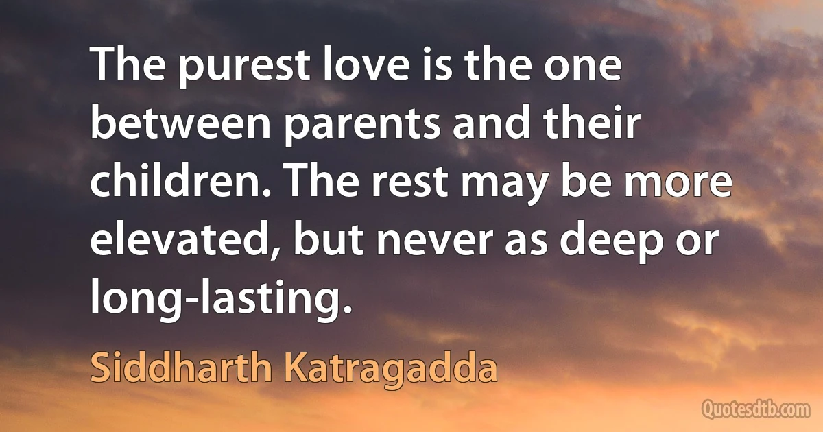 The purest love is the one between parents and their children. The rest may be more elevated, but never as deep or long-lasting. (Siddharth Katragadda)