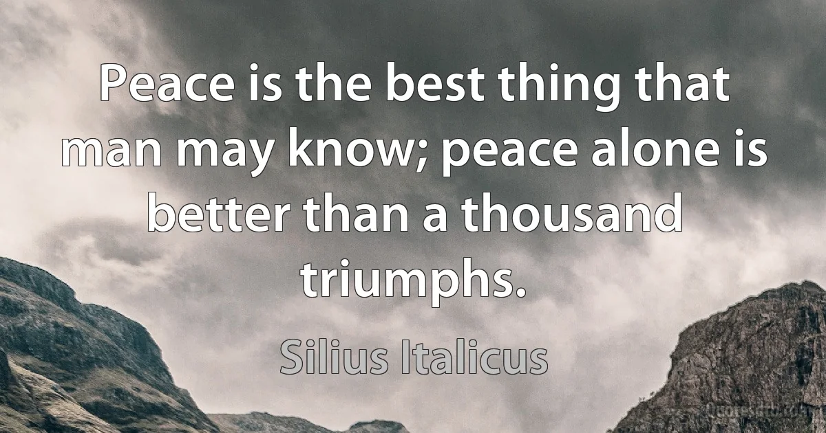 Peace is the best thing that man may know; peace alone is better than a thousand triumphs. (Silius Italicus)