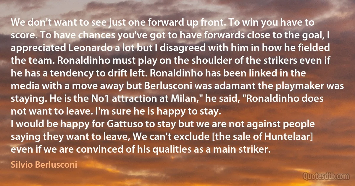 We don't want to see just one forward up front. To win you have to score. To have chances you've got to have forwards close to the goal, I appreciated Leonardo a lot but I disagreed with him in how he fielded the team. Ronaldinho must play on the shoulder of the strikers even if he has a tendency to drift left. Ronaldinho has been linked in the media with a move away but Berlusconi was adamant the playmaker was staying. He is the No1 attraction at Milan," he said, "Ronaldinho does not want to leave. I'm sure he is happy to stay.
I would be happy for Gattuso to stay but we are not against people saying they want to leave, We can't exclude [the sale of Huntelaar] even if we are convinced of his qualities as a main striker. (Silvio Berlusconi)