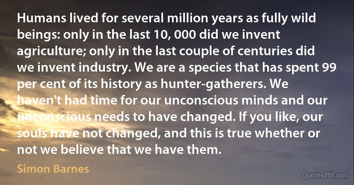 Humans lived for several million years as fully wild beings: only in the last 10, 000 did we invent agriculture; only in the last couple of centuries did we invent industry. We are a species that has spent 99 per cent of its history as hunter-gatherers. We haven't had time for our unconscious minds and our unconscious needs to have changed. If you like, our souls have not changed, and this is true whether or not we believe that we have them. (Simon Barnes)