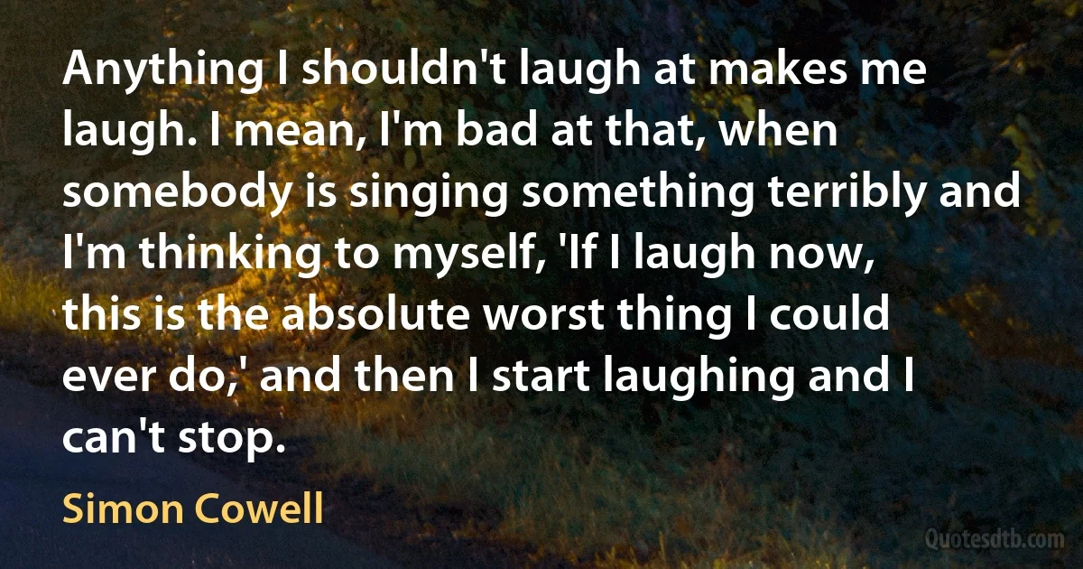 Anything I shouldn't laugh at makes me laugh. I mean, I'm bad at that, when somebody is singing something terribly and I'm thinking to myself, 'If I laugh now, this is the absolute worst thing I could ever do,' and then I start laughing and I can't stop. (Simon Cowell)