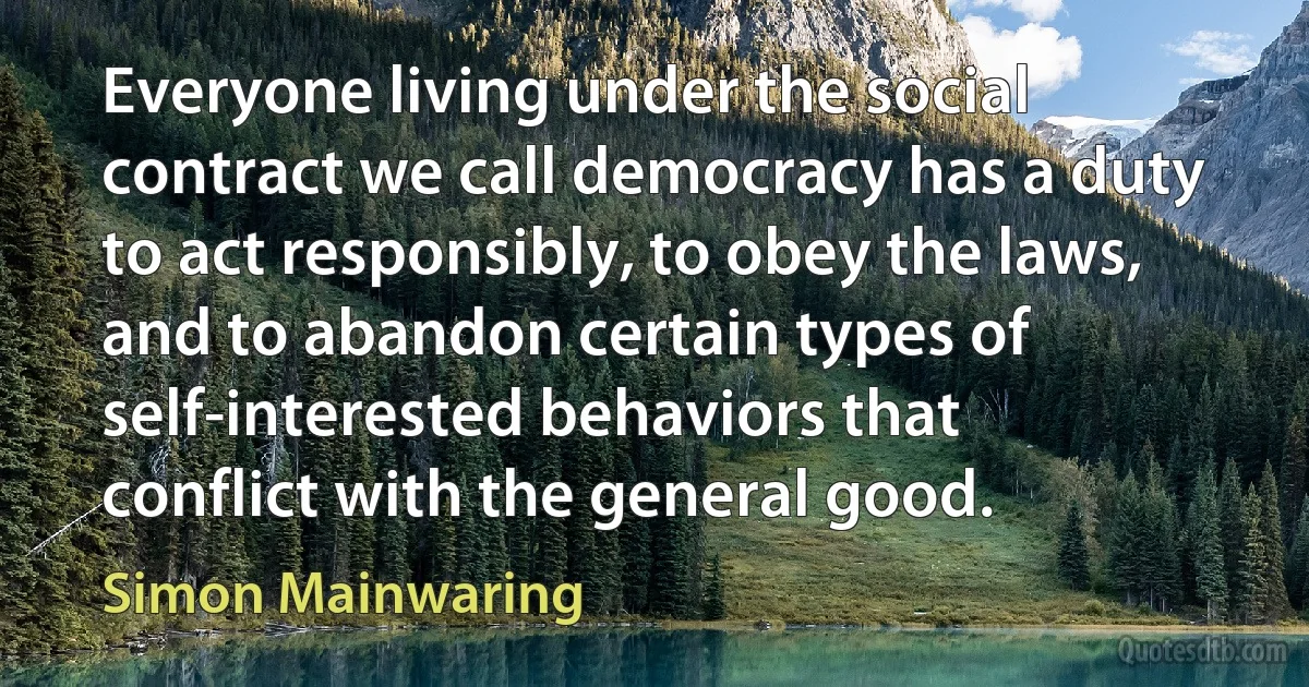 Everyone living under the social contract we call democracy has a duty to act responsibly, to obey the laws, and to abandon certain types of self-interested behaviors that conflict with the general good. (Simon Mainwaring)