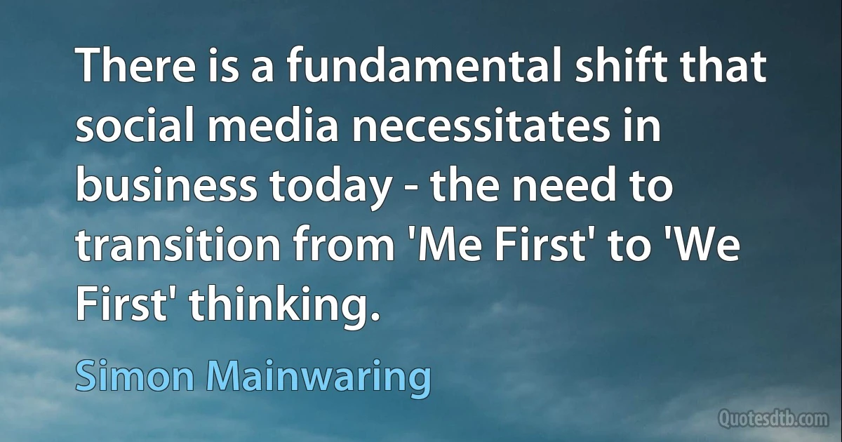 There is a fundamental shift that social media necessitates in business today - the need to transition from 'Me First' to 'We First' thinking. (Simon Mainwaring)