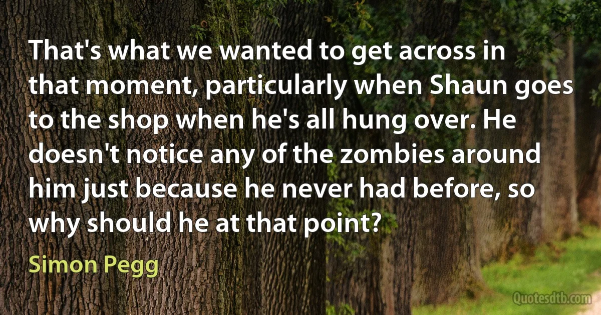 That's what we wanted to get across in that moment, particularly when Shaun goes to the shop when he's all hung over. He doesn't notice any of the zombies around him just because he never had before, so why should he at that point? (Simon Pegg)