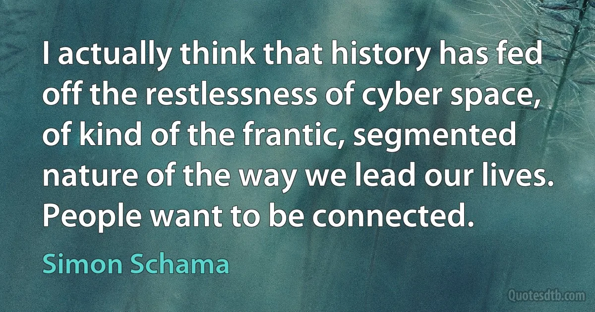 I actually think that history has fed off the restlessness of cyber space, of kind of the frantic, segmented nature of the way we lead our lives. People want to be connected. (Simon Schama)