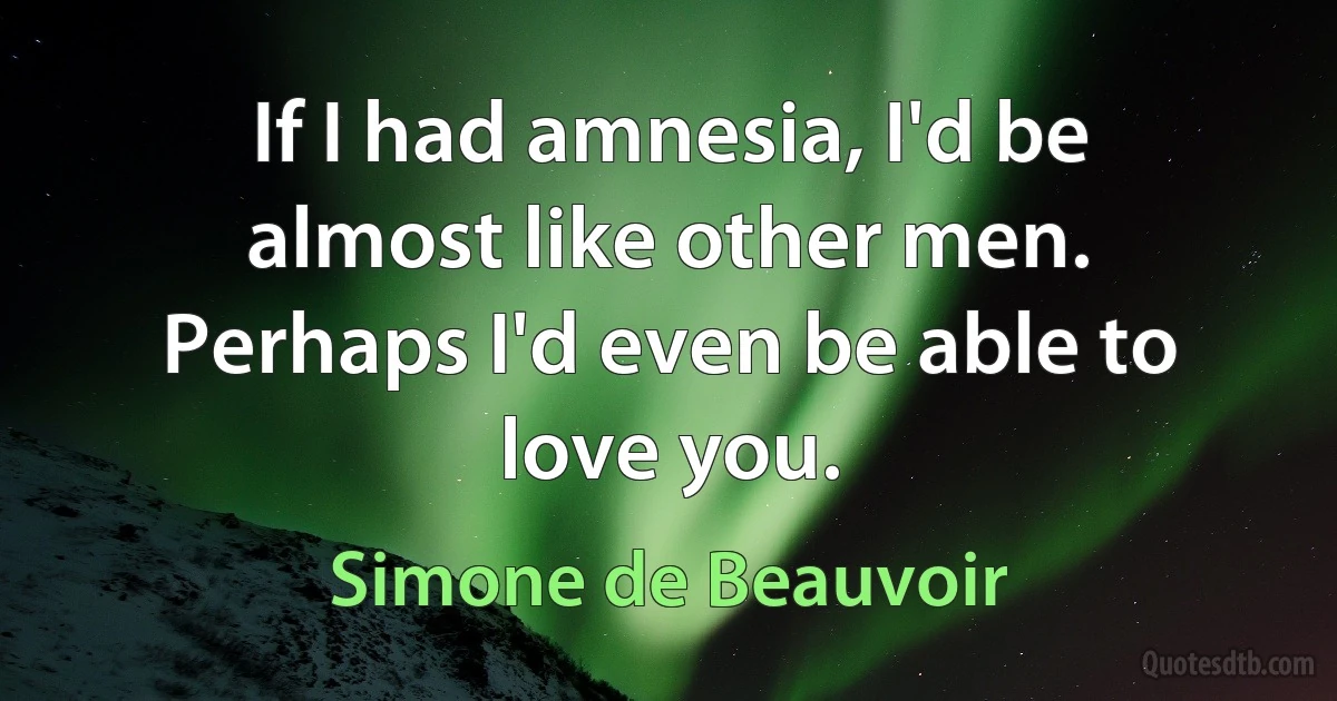 If I had amnesia, I'd be almost like other men. Perhaps I'd even be able to love you. (Simone de Beauvoir)