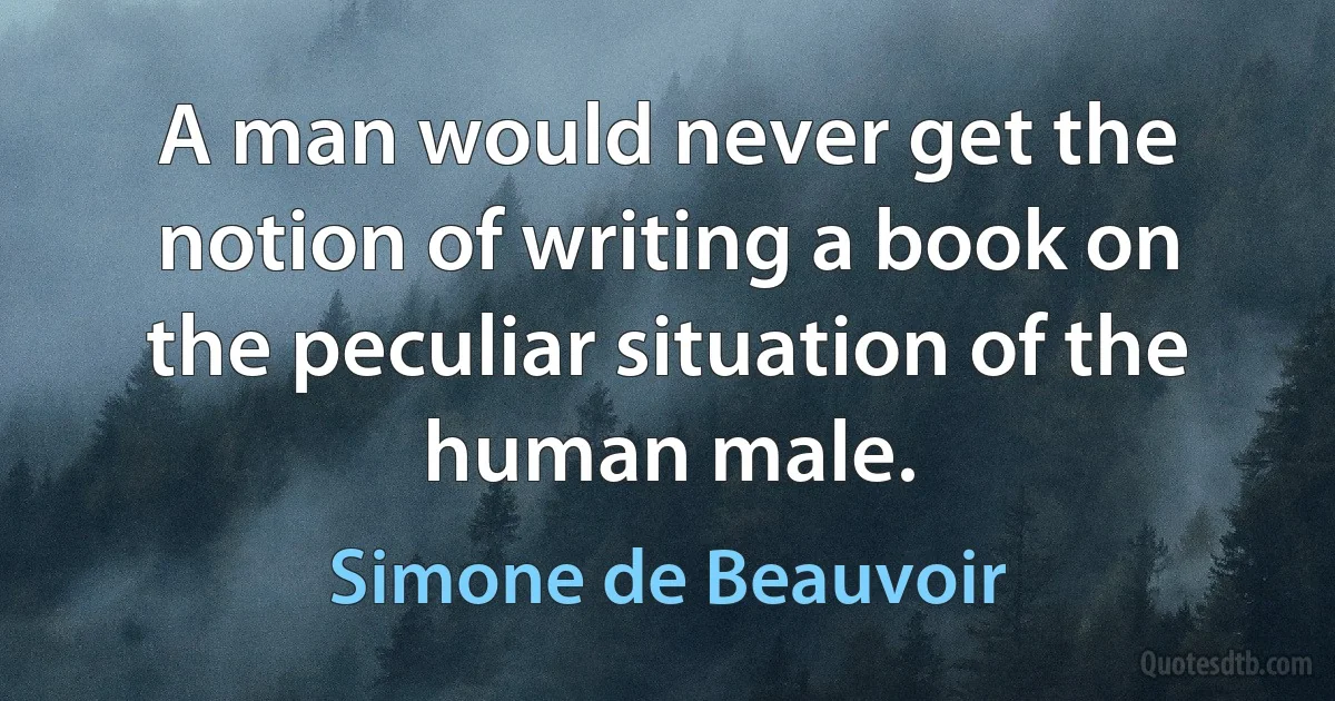 A man would never get the notion of writing a book on the peculiar situation of the human male. (Simone de Beauvoir)