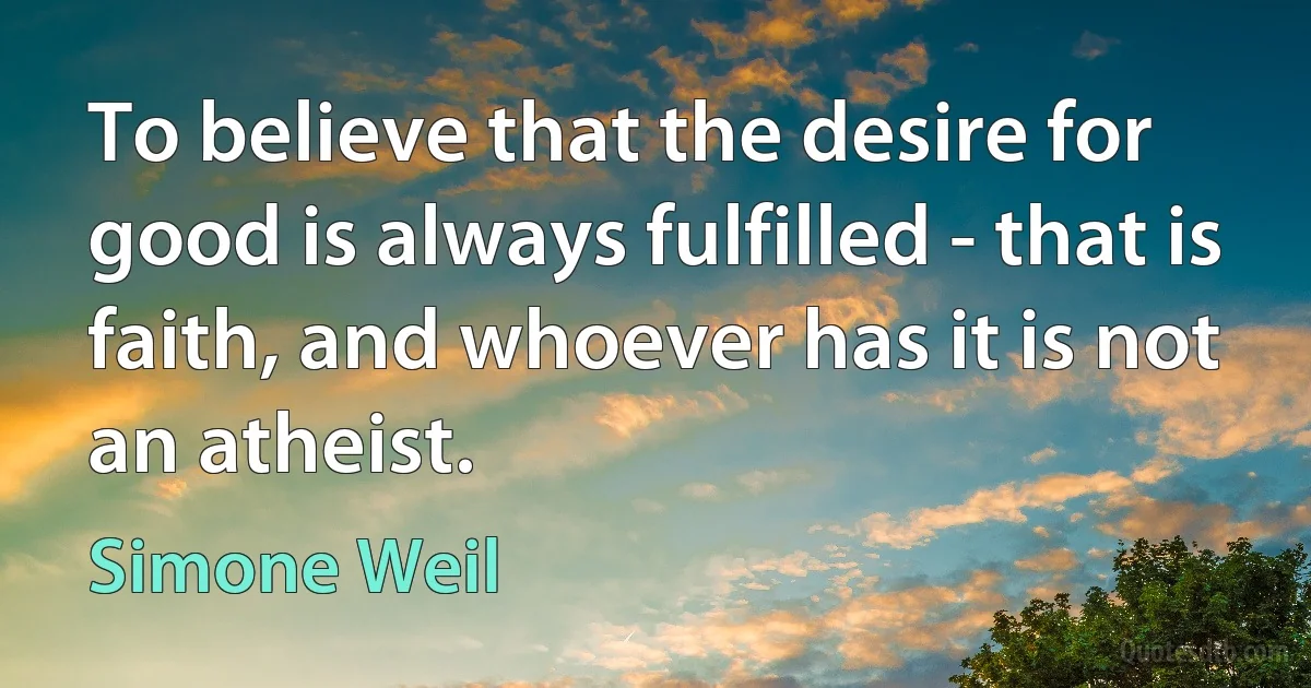 To believe that the desire for good is always fulfilled - that is faith, and whoever has it is not an atheist. (Simone Weil)