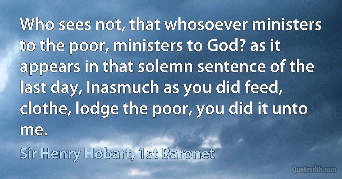 Who sees not, that whosoever ministers to the poor, ministers to God? as it appears in that solemn sentence of the last day, Inasmuch as you did feed, clothe, lodge the poor, you did it unto me. (Sir Henry Hobart, 1st Baronet)